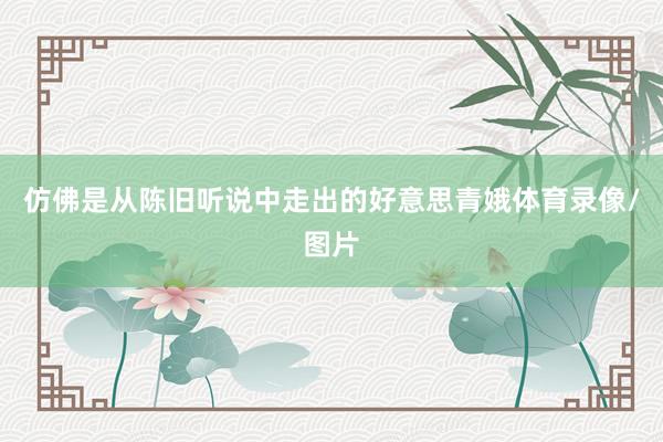 仿佛是从陈旧听说中走出的好意思青娥体育录像/图片