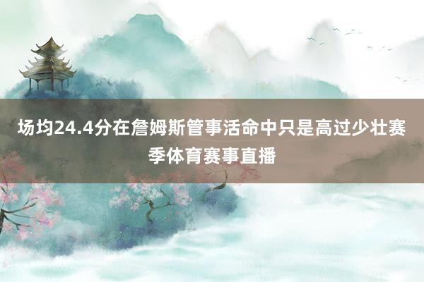 场均24.4分在詹姆斯管事活命中只是高过少壮赛季体育赛事直播
