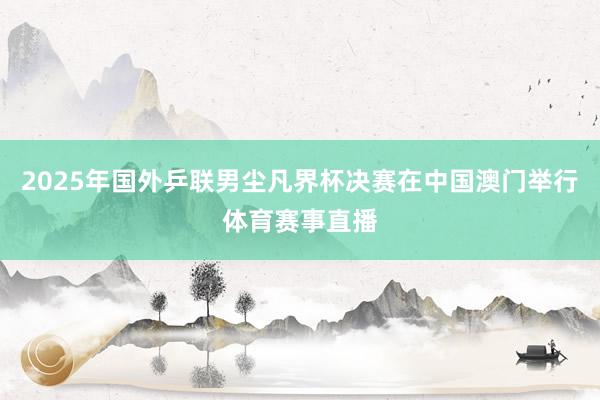 2025年国外乒联男尘凡界杯决赛在中国澳门举行体育赛事直播