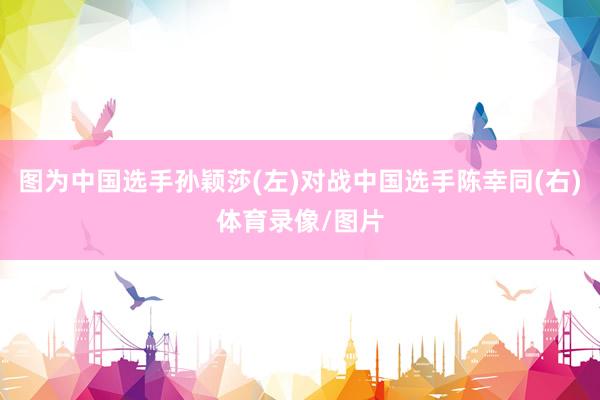 图为中国选手孙颖莎(左)对战中国选手陈幸同(右)体育录像/图片