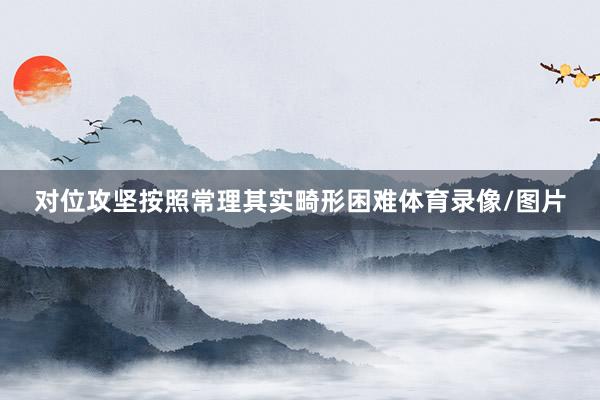 对位攻坚按照常理其实畸形困难体育录像/图片