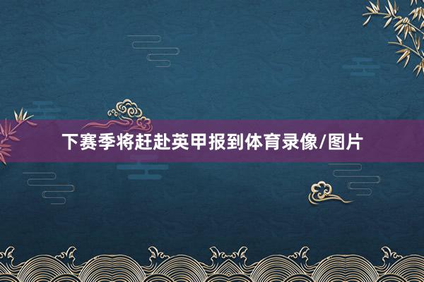 下赛季将赶赴英甲报到体育录像/图片