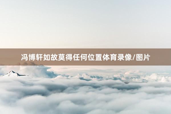 冯博轩如故莫得任何位置体育录像/图片