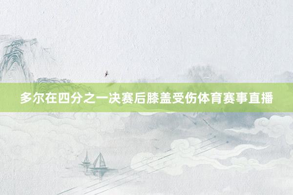 多尔在四分之一决赛后膝盖受伤体育赛事直播