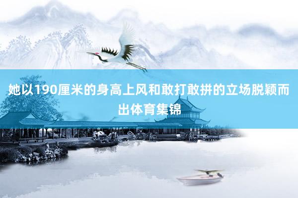 她以190厘米的身高上风和敢打敢拼的立场脱颖而出体育集锦