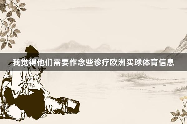 我觉得他们需要作念些诊疗欧洲买球体育信息