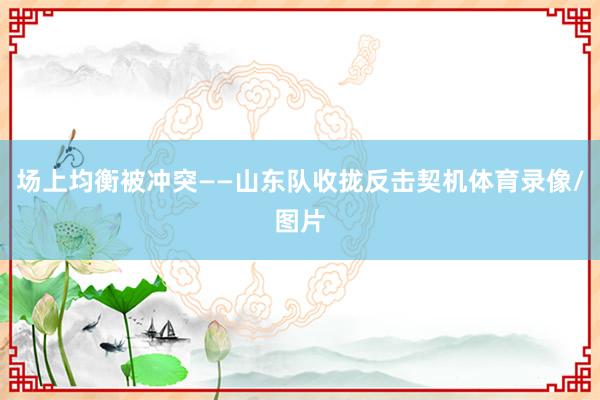 场上均衡被冲突——山东队收拢反击契机体育录像/图片