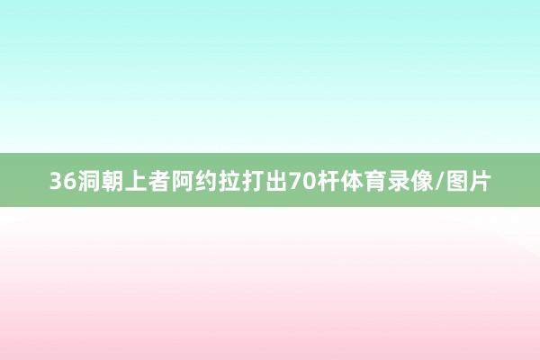 36洞朝上者阿约拉打出70杆体育录像/图片