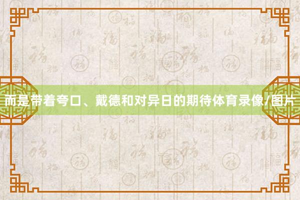 而是带着夸口、戴德和对异日的期待体育录像/图片