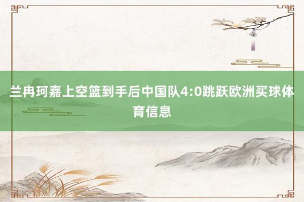 兰冉珂嘉上空篮到手后中国队4:0跳跃欧洲买球体育信息