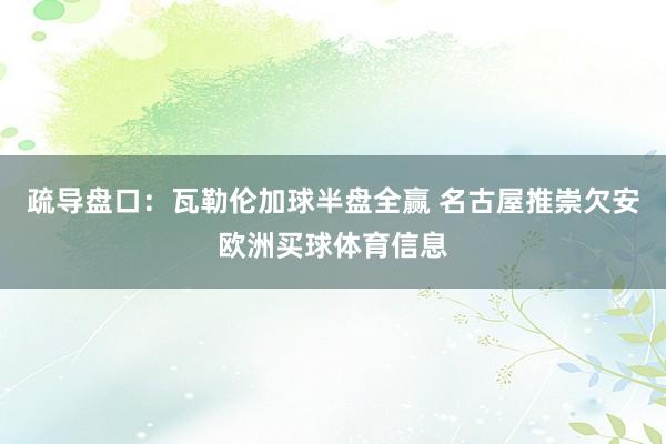 疏导盘口：瓦勒伦加球半盘全赢 名古屋推崇欠安欧洲买球体育信息