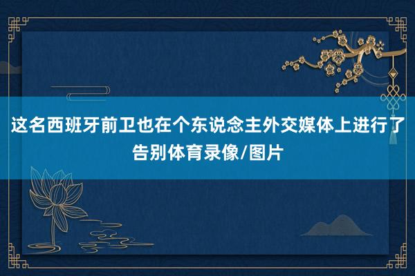 这名西班牙前卫也在个东说念主外交媒体上进行了告别体育录像/图片