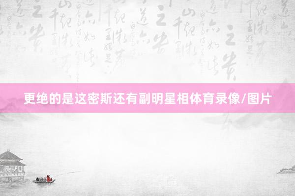 更绝的是这密斯还有副明星相体育录像/图片