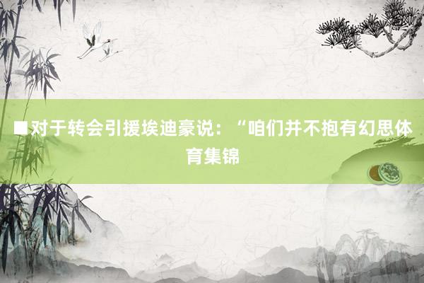 ■对于转会引援埃迪豪说：“咱们并不抱有幻思体育集锦