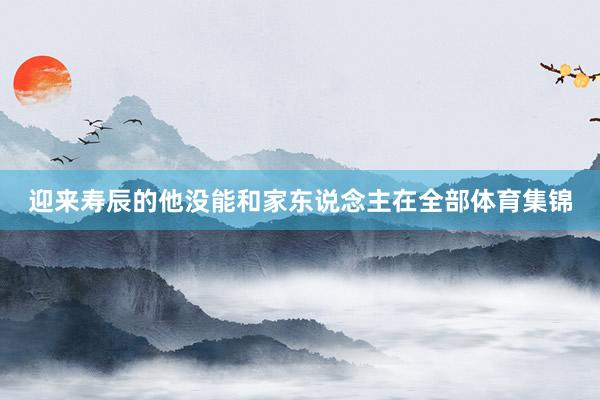 迎来寿辰的他没能和家东说念主在全部体育集锦