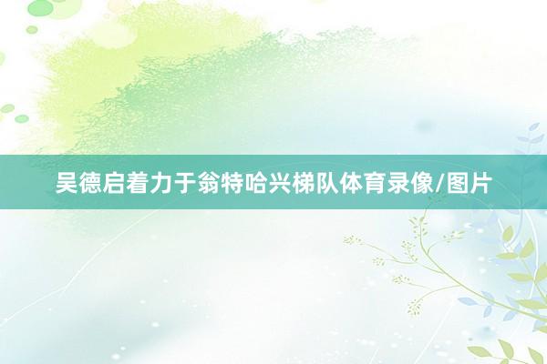 吴德启着力于翁特哈兴梯队体育录像/图片