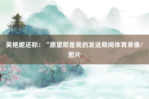 吴艳妮还称：“愿望即是我的发送期间体育录像/图片