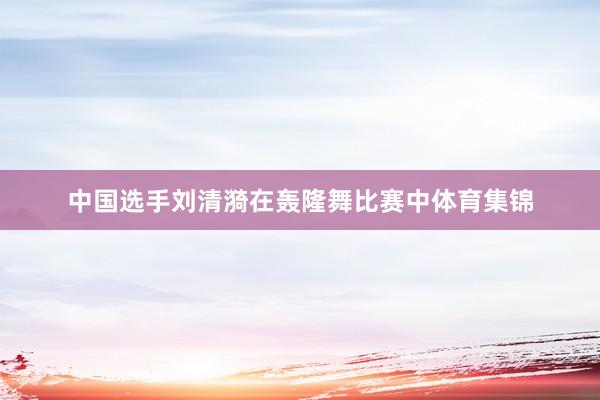 中国选手刘清漪在轰隆舞比赛中体育集锦