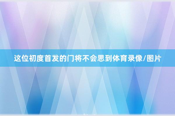 这位初度首发的门将不会思到体育录像/图片