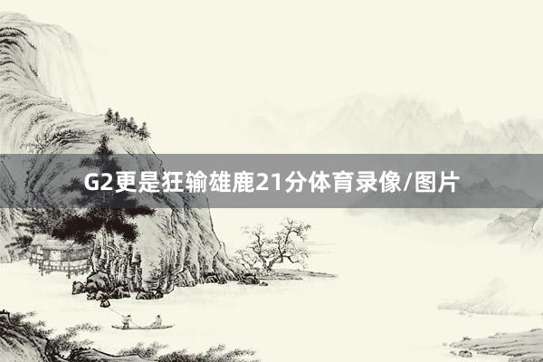 G2更是狂输雄鹿21分体育录像/图片