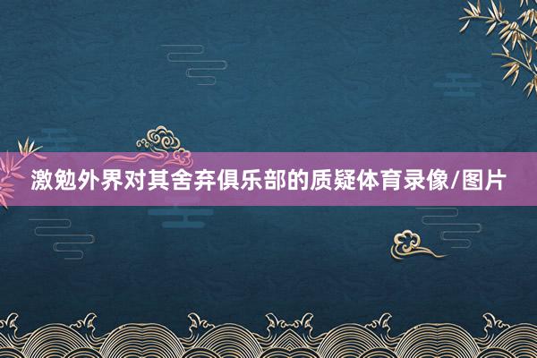激勉外界对其舍弃俱乐部的质疑体育录像/图片