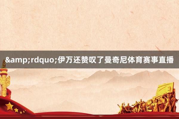&rdquo;伊万还赞叹了曼奇尼体育赛事直播