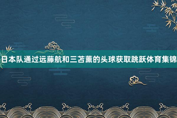 日本队通过远藤航和三苫薰的头球获取跳跃体育集锦