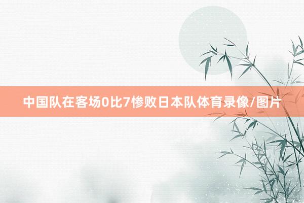 中国队在客场0比7惨败日本队体育录像/图片