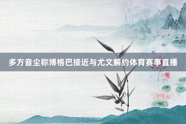 多方音尘称博格巴接近与尤文解约体育赛事直播