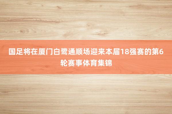 国足将在厦门白鹭通顺场迎来本届18强赛的第6轮赛事体育集锦