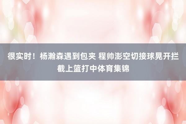 很实时！杨瀚森遇到包夹 程帅澎空切接球晃开拦截上篮打中体育集锦