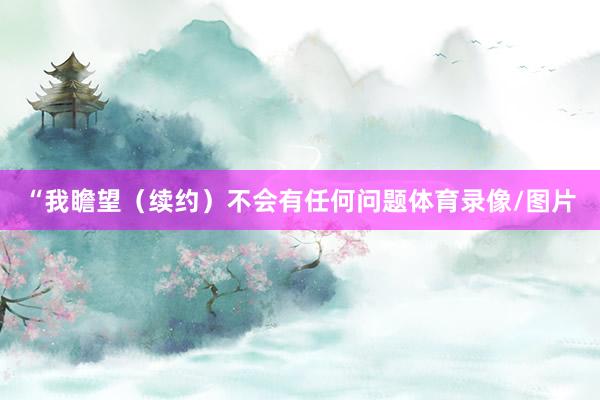 “我瞻望（续约）不会有任何问题体育录像/图片