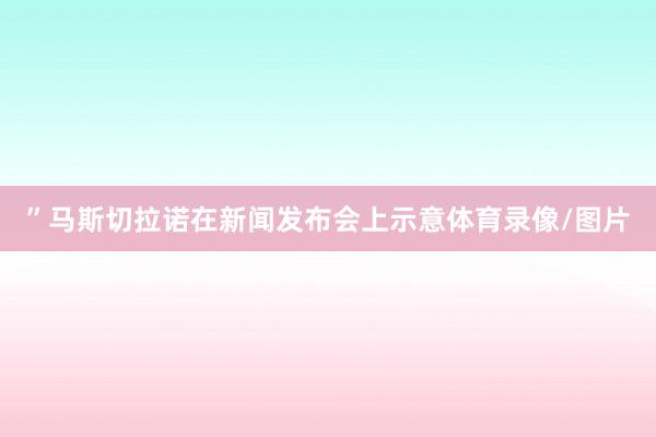 ”马斯切拉诺在新闻发布会上示意体育录像/图片