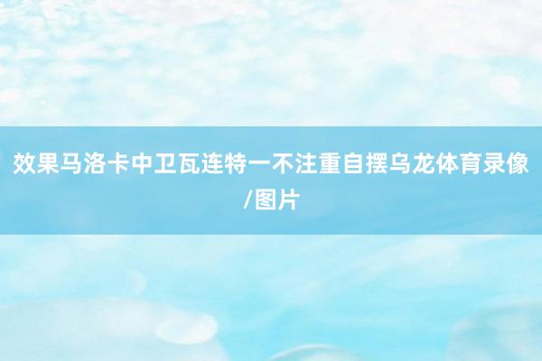 效果马洛卡中卫瓦连特一不注重自摆乌龙体育录像/图片