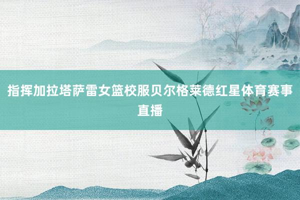 指挥加拉塔萨雷女篮校服贝尔格莱德红星体育赛事直播