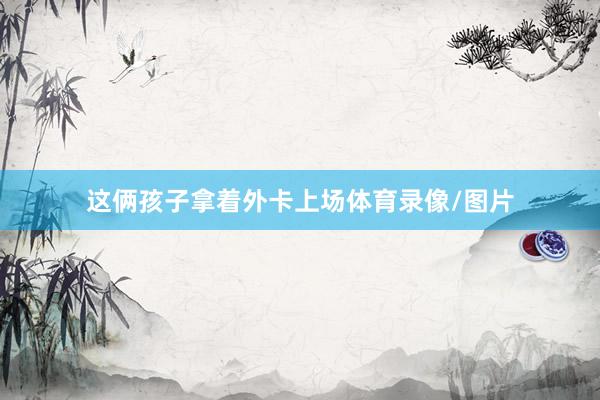 这俩孩子拿着外卡上场体育录像/图片
