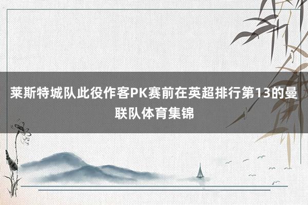 莱斯特城队此役作客PK赛前在英超排行第13的曼联队体育集锦