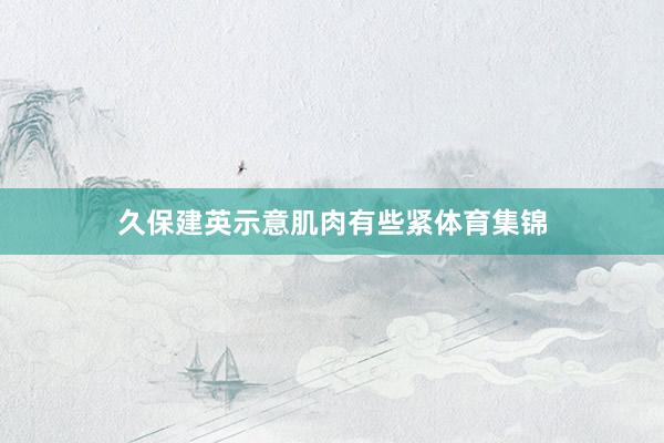 久保建英示意肌肉有些紧体育集锦