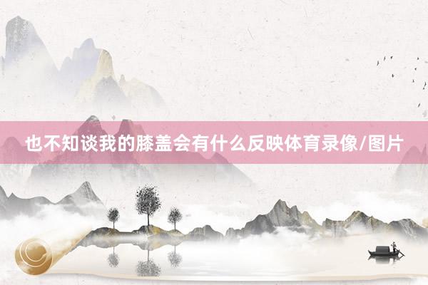 也不知谈我的膝盖会有什么反映体育录像/图片