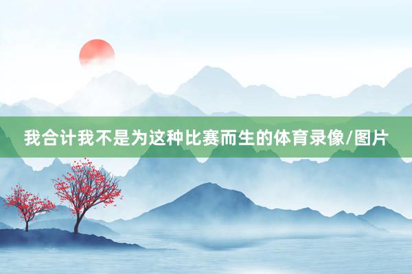 我合计我不是为这种比赛而生的体育录像/图片