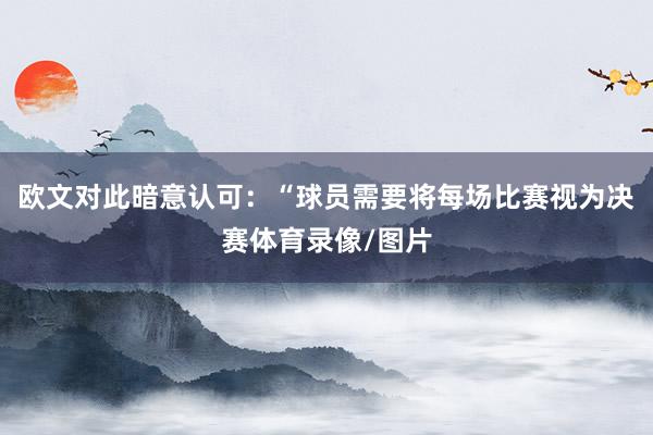 欧文对此暗意认可:“球员需要将每场比赛视为决赛体育录像/图片