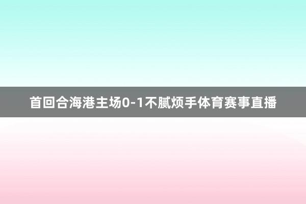 首回合海港主场0-1不腻烦手体育赛事直播
