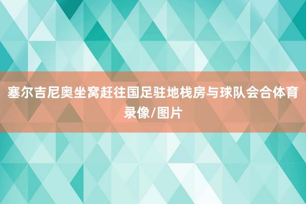 塞尔吉尼奥坐窝赶往国足驻地栈房与球队会合体育录像/图片