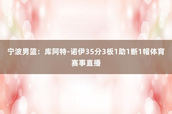 宁波男篮:库阿特-诺伊35分3板1助1断1帽体育赛事直播