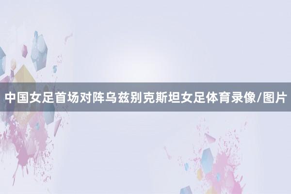 中国女足首场对阵乌兹别克斯坦女足体育录像/图片