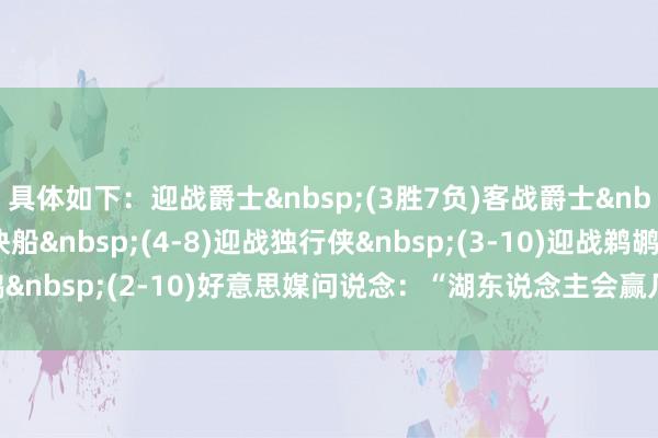 具体如下: 迎战爵士 (3胜7负) 客战爵士 (3-7) 迎战快船 (4-8) 迎战独行侠 (3-10) 迎战鹈鹕 (2-10) 好意思媒问说念:“湖东说念主会赢几场?” 体育赛事直播